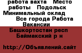 работа.вахта › Место работы ­ Подольск › Минимальный оклад ­ 36 000 - Все города Работа » Вакансии   . Башкортостан респ.,Баймакский р-н